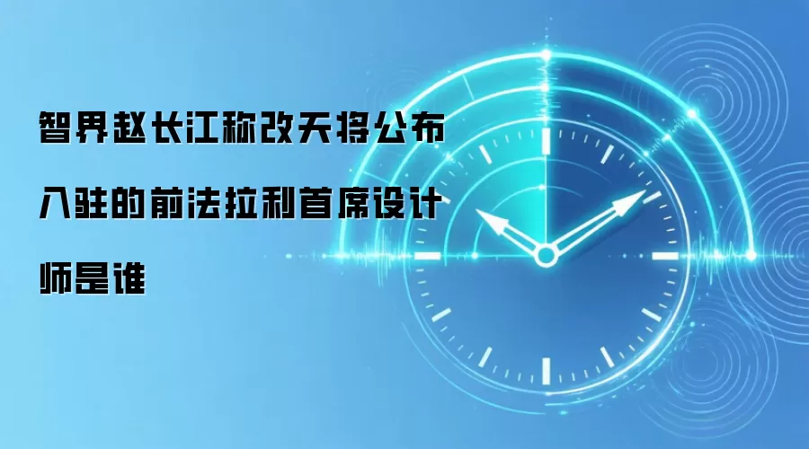 智界赵长江称改天将公布入驻的前法拉利首席设计师是谁