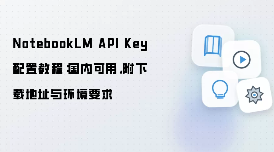 NotebookLM API Key 配置教程:国内可用,附下载地址与环境要求