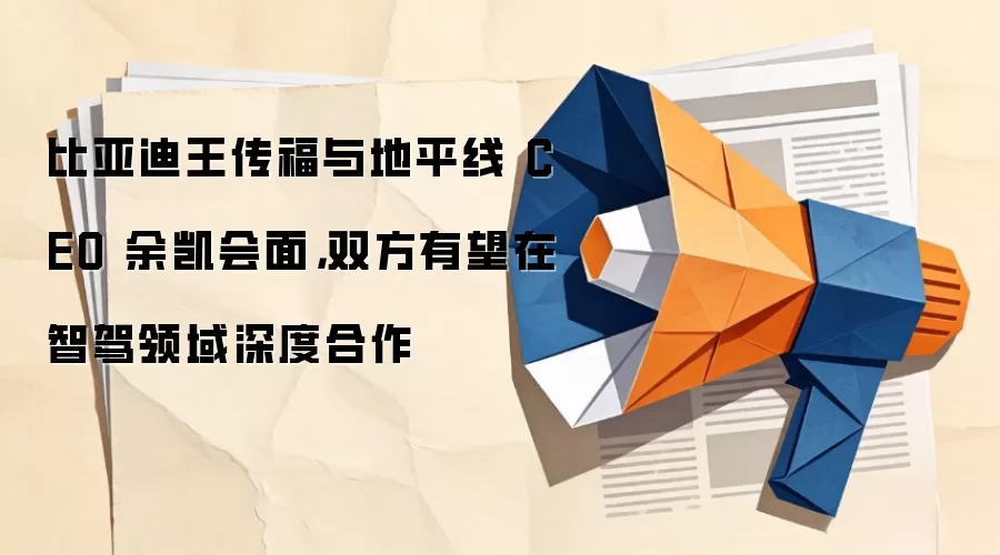 比亚迪王传福与地平线 CEO 余凯会面,双方有望在智驾领域深度合作