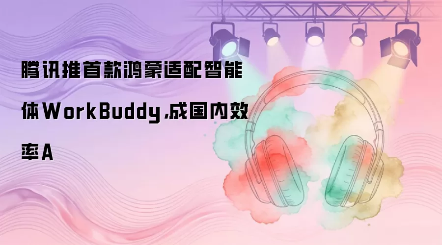腾讯推首款鸿蒙适配智能体WorkBuddy,成国内效率A