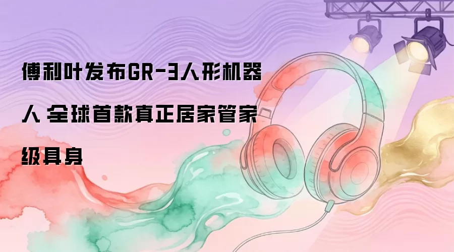 傅利叶发布GR-3人形机器人:全球首款真正居家管家级具身