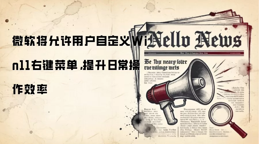 微软将允许用户自定义Win11右键菜单,提升日常操作效率