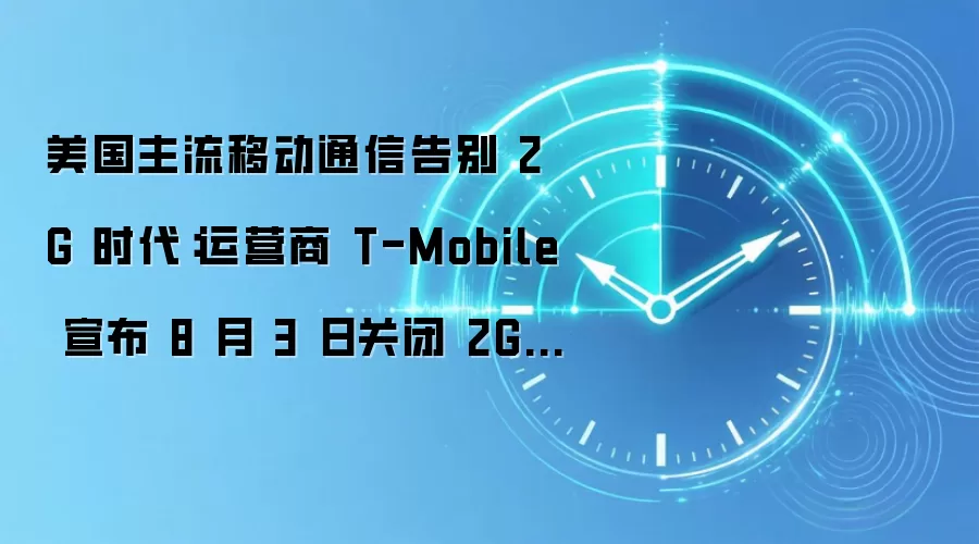 美国主流移动通信告别 2G 时代:运营商 T-Mobile 宣布 8 月 3 日关闭 2G 网络