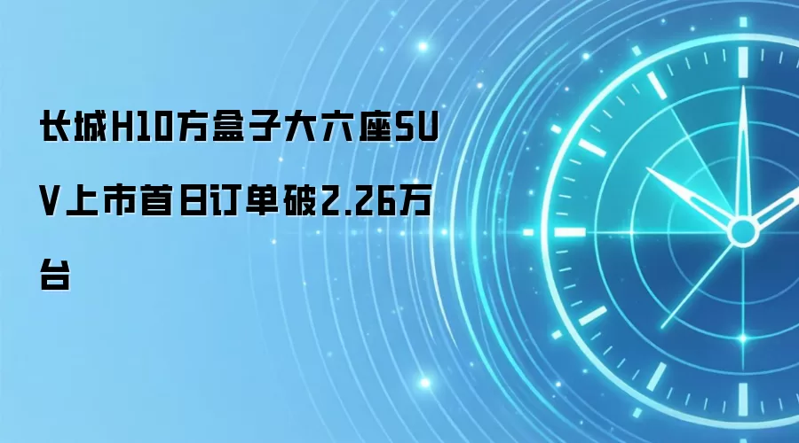长城H10方盒子大六座SUV上市首日订单破2.26万台