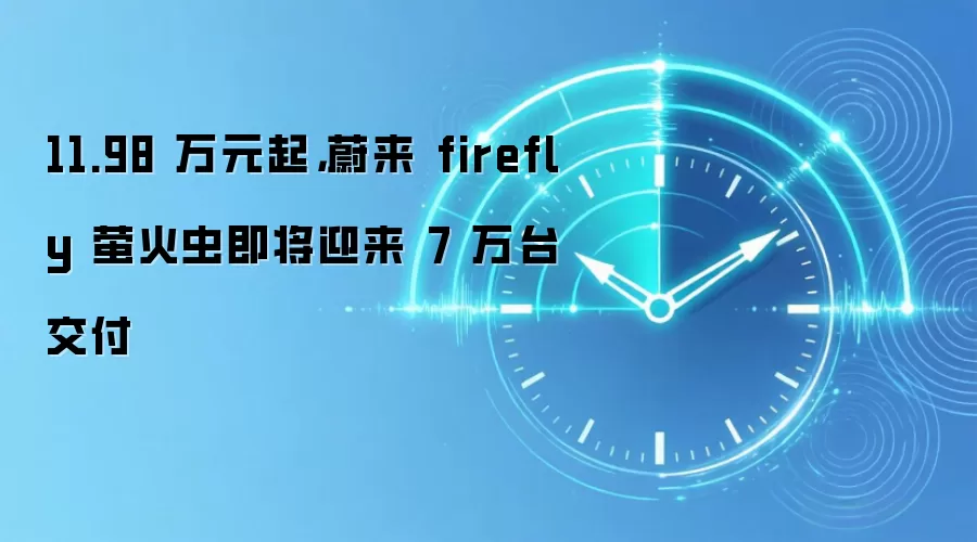 11.98 万元起,蔚来 firefly 萤火虫即将迎来 7 万台交付