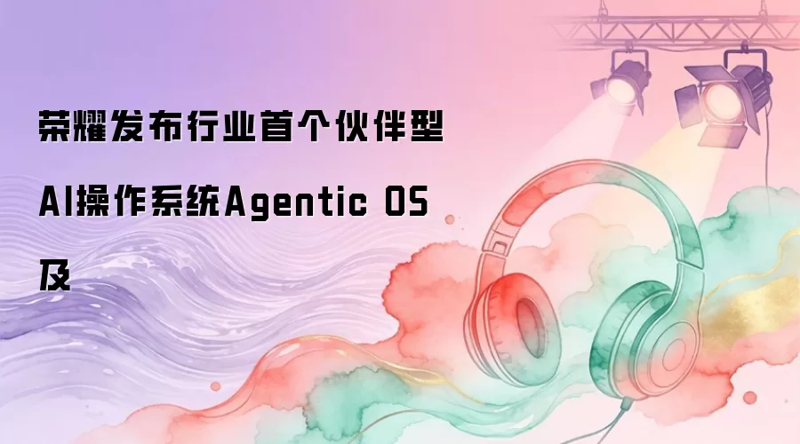 荣耀发布行业首个伙伴型AI操作系统Agentic OS及