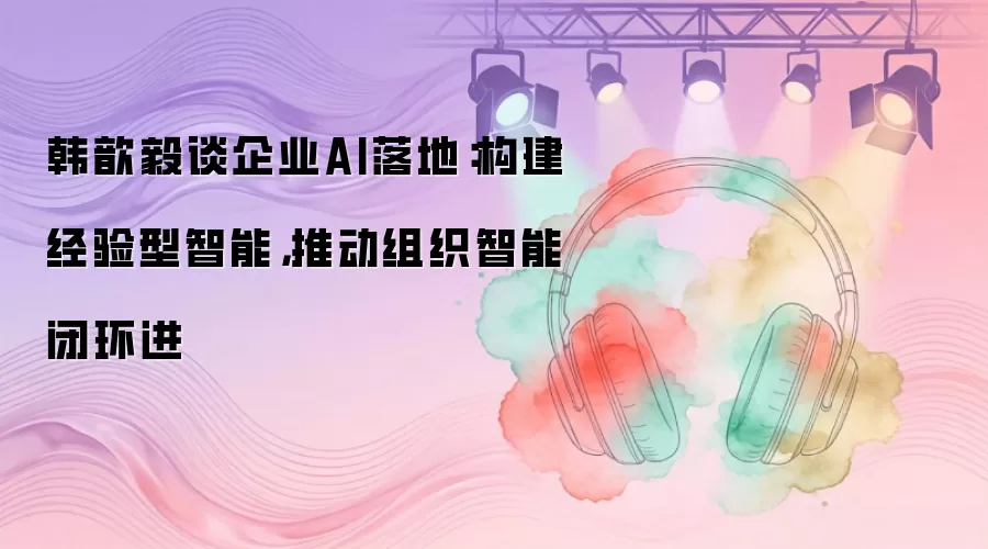 韩歆毅谈企业AI落地:构建经验型智能,推动组织智能闭环进