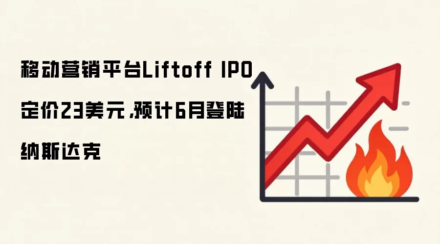 移动营销平台Liftoff IPO定价23美元,预计6月登陆纳斯达克