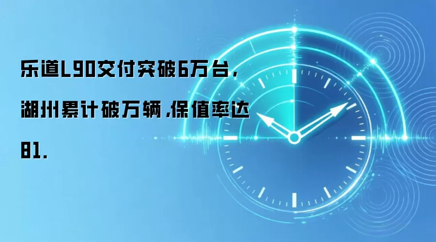 乐道L90交付突破6万台,湖州累计破万辆,保值率达81.
