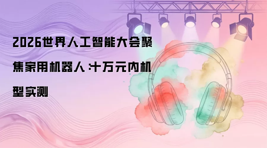 2026世界人工智能大会聚焦家用机器人:十万元以内机型实测