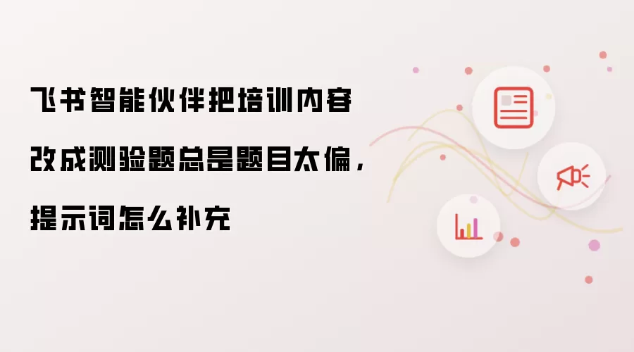 飞书智能伙伴把培训内容改成测验题总是题目太偏,提示词怎么补充