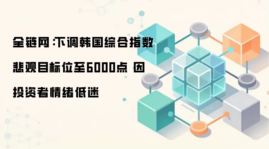 全链网:下调韩国综合指数悲观目标位至6000点 因投资者情绪低迷