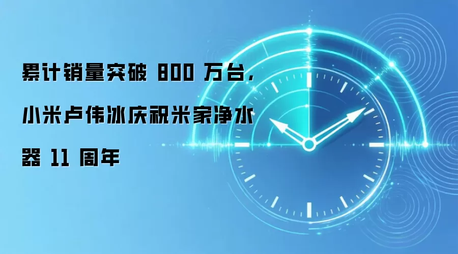 累计销量突破 800 万台,小米卢伟冰庆祝米家净水器 11 周年
