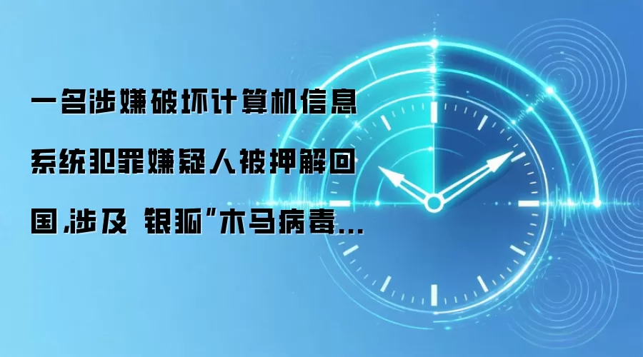 一名涉嫌破坏计算机信息系统犯罪嫌疑人被押解回国,涉及“银狐”木马病毒相关案件