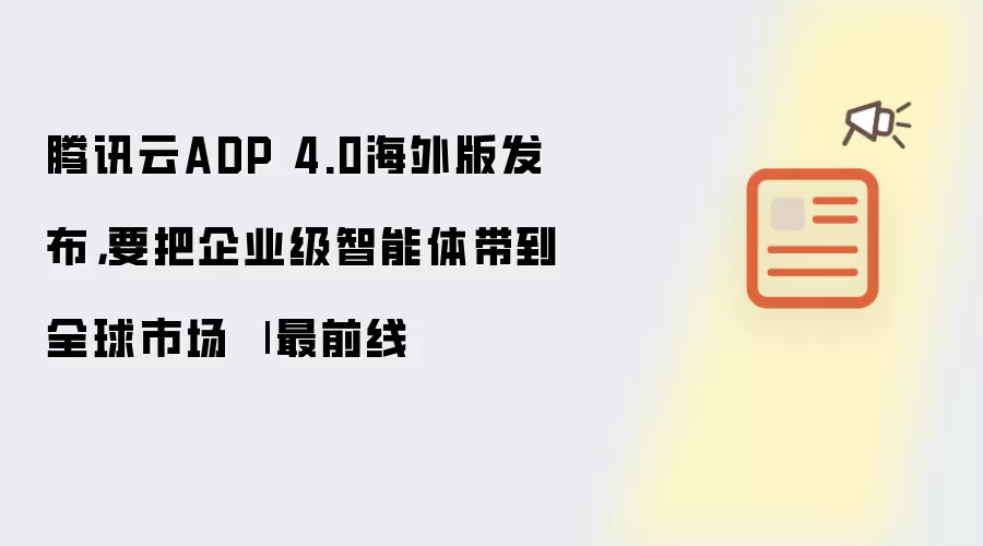 腾讯云ADP 4.0海外版发布,要把企业级智能体带到全球市场