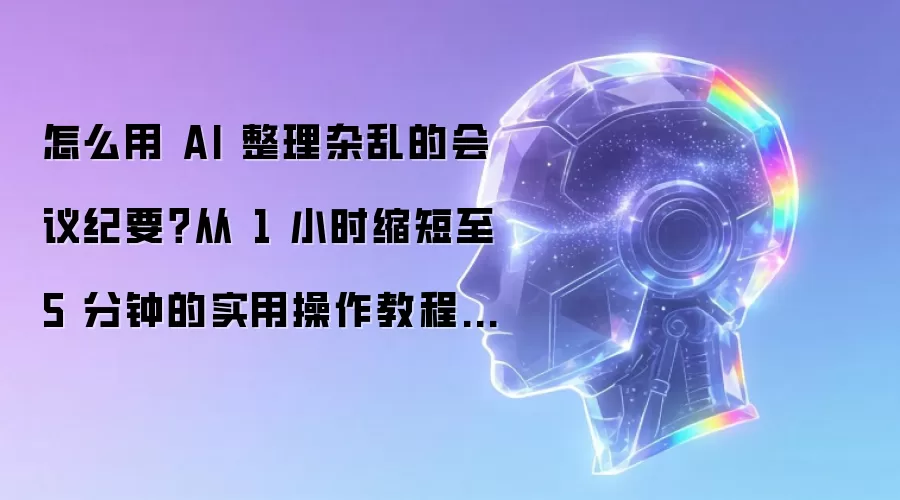 怎么用 AI 整理杂乱的会议纪要?从 1 小时缩短至 5 分钟的实用操作教程与选型攻略