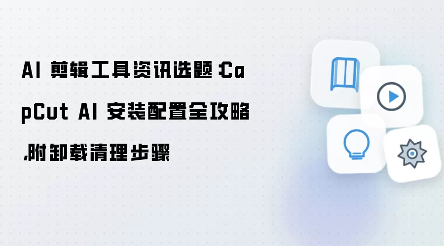 AI 剪辑工具资讯选题:CapCut AI 安装配置全攻略,附卸载清理步骤