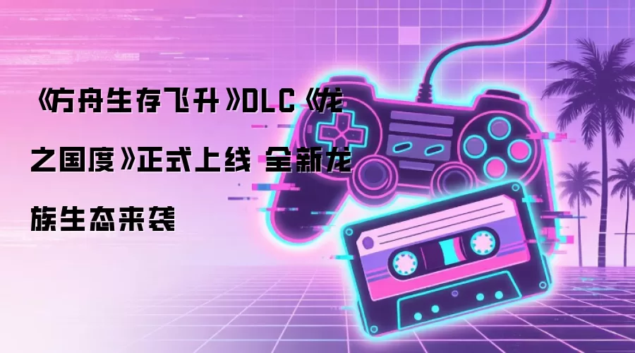 《方舟生存飞升》DLC《龙之国度》正式上线 全新龙族生态来袭