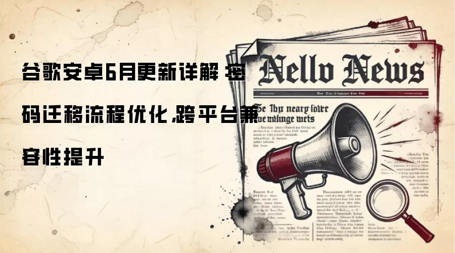 谷歌安卓6月更新详解:密码迁移流程优化,跨平台兼容性提升