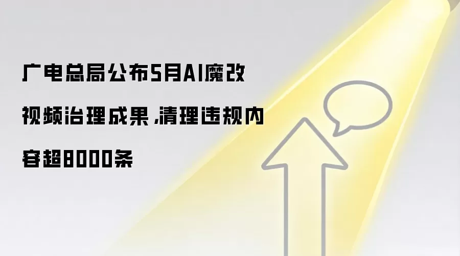 广电总局公布5月AI魔改视频治理成果,清理违规内容超8000条