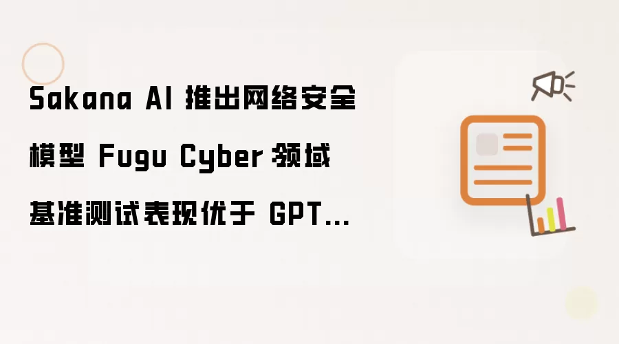 Sakana AI 推出网络安全模型 Fugu Cyber:领域基准测试表现优于 GPT-5.5-Cyber