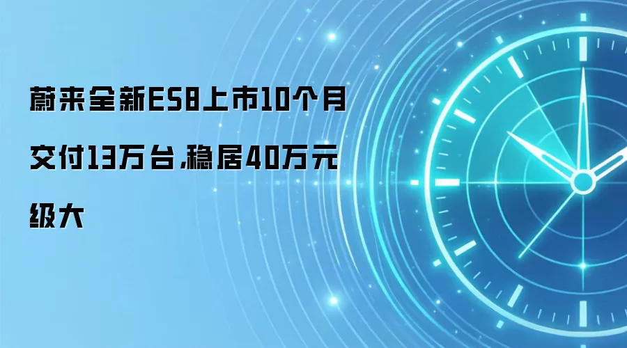 蔚来全新ES8上市10个月交付13万台,稳居40万元级大