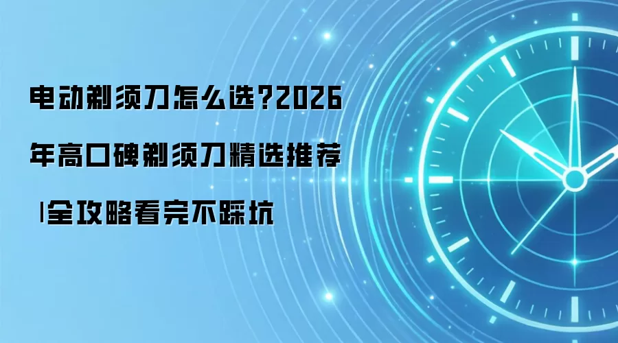 电动剃须刀怎么选?2026年高口碑剃须刀精选推荐
