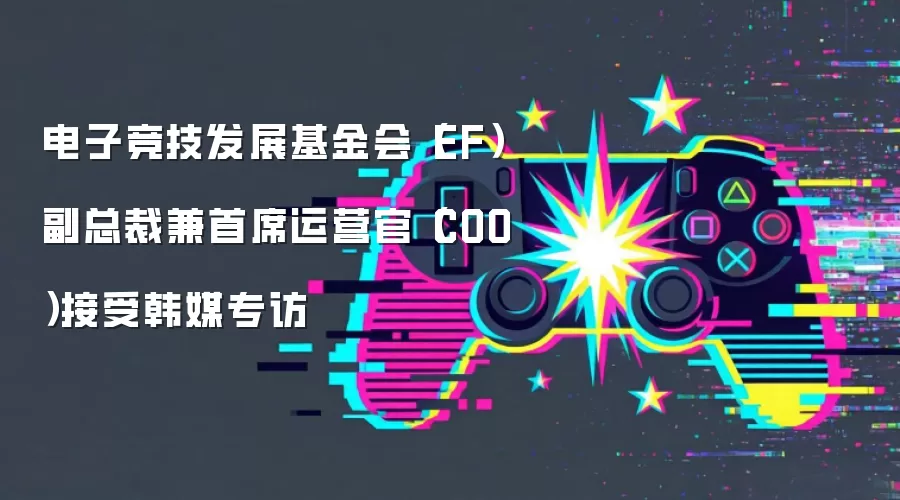 电子竞技发展基金会(EF)副总裁兼首席运营官(COO)接受韩媒专访