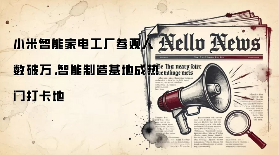 小米智能家电工厂参观人数破万,智能制造基地成热门打卡地