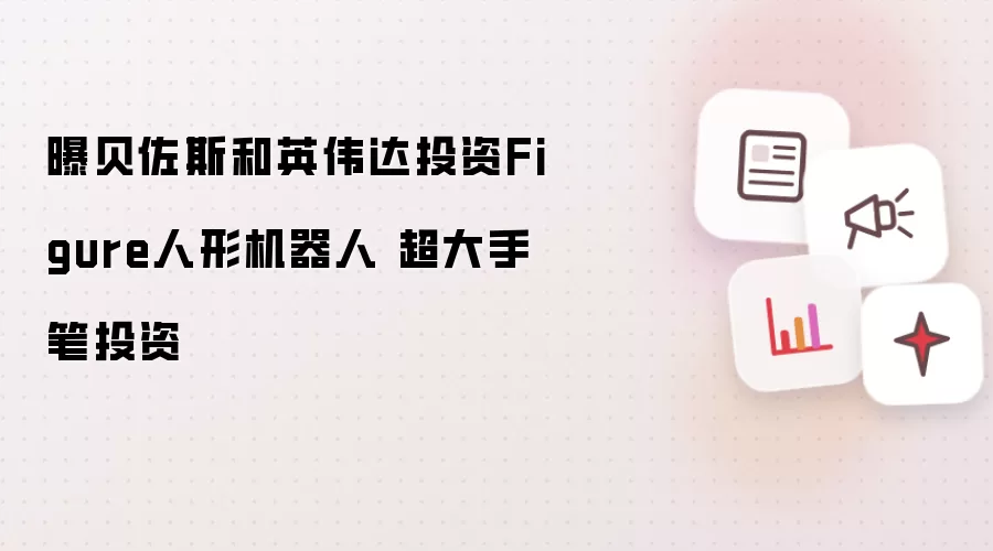 曝贝佐斯和英伟达投资Figure人形机器人 超大手笔投资