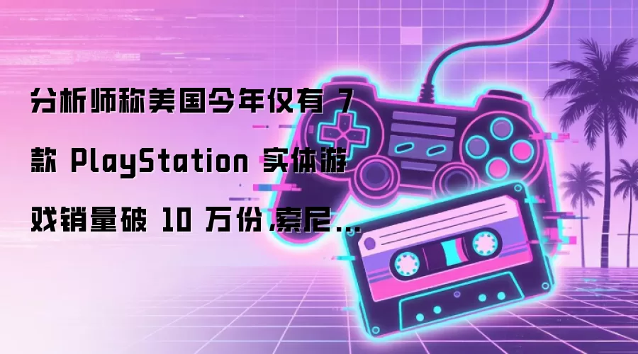 分析师称美国今年仅有 7 款 PlayStation 实体游戏销量破 10 万份，索尼几乎不可能撤回决定