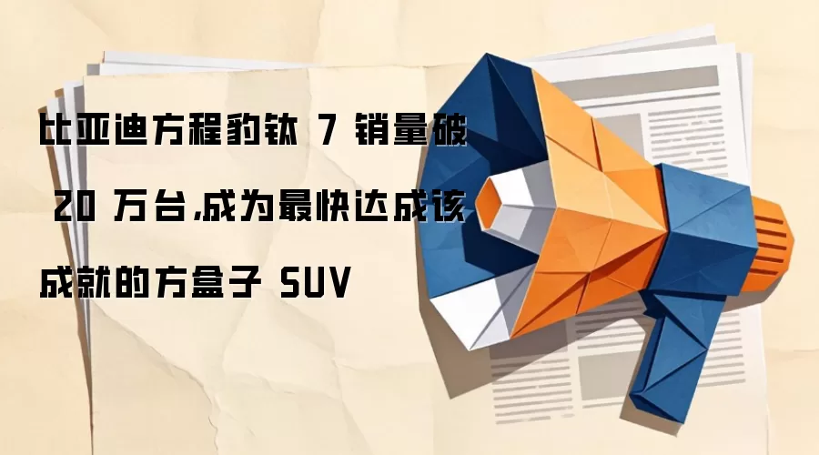 比亚迪方程豹钛 7 销量破 20 万台,成为最快达成该成就的方盒子 SUV