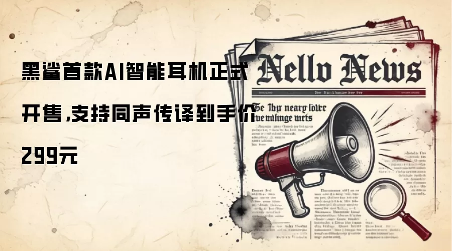 黑鲨首款AI智能耳机正式开售,支持同声传译到手价299元