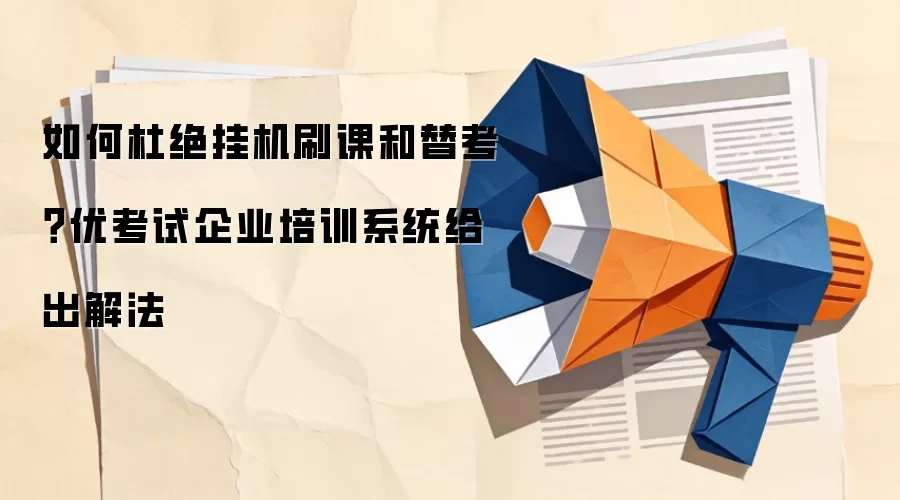 如何杜绝挂机刷课和替考?优考试企业培训系统给出解法