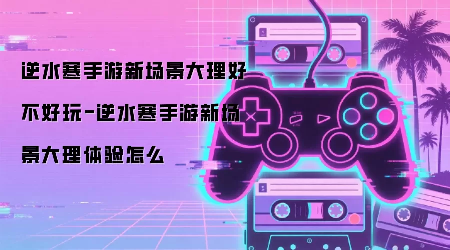逆水寒手游新场景大理好不好玩-逆水寒手游新场景大理体验怎么