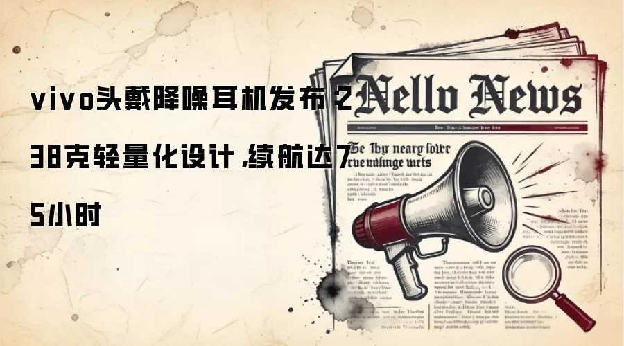 vivo头戴降噪耳机发布:238克轻量化设计,续航达75小时
