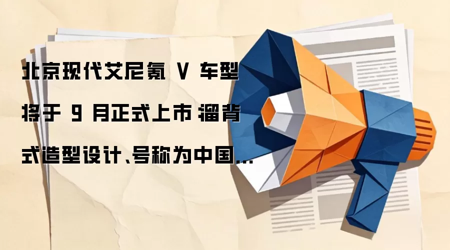 北京现代艾尼氪 V 车型将于 9 月正式上市:溜背式造型设计、号称为中国用户量身定制