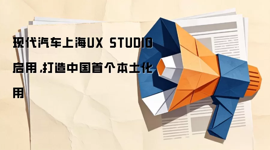 现代汽车上海UX STUDIO启用，打造中国首个本土化用