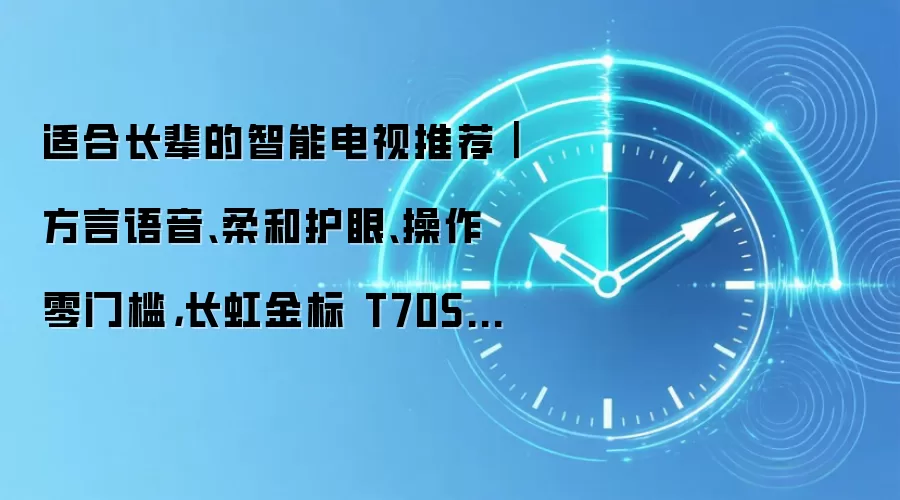 适合长辈的智能电视推荐|方言语音、柔和护眼、操作零门槛,长虹金标 T70S 全适配