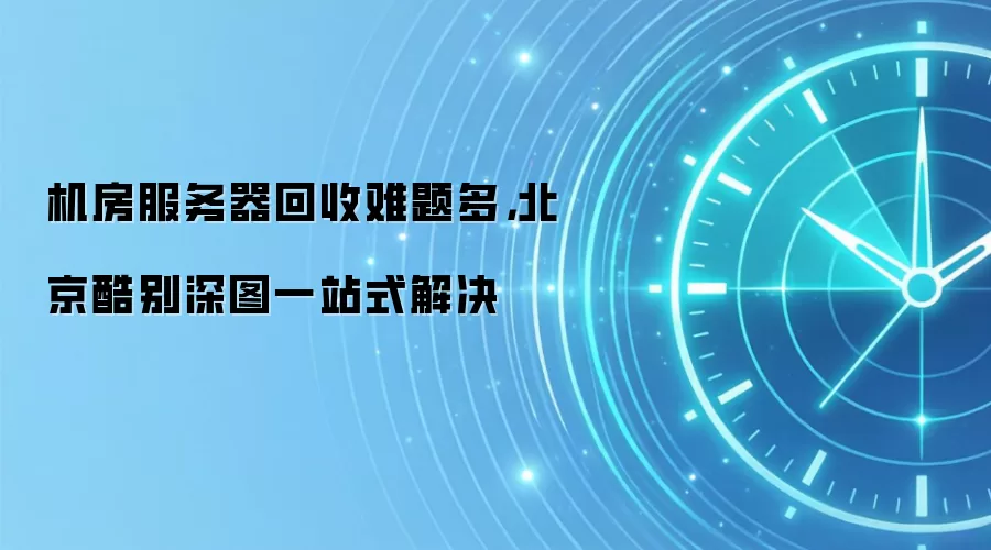 机房服务器回收难题多，北京酷别深图一站式解决