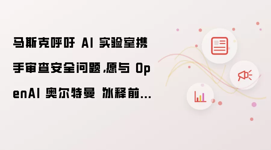 马斯克呼吁 AI 实验室携手审查安全问题,愿与 OpenAI 奥尔特曼“冰释前嫌”