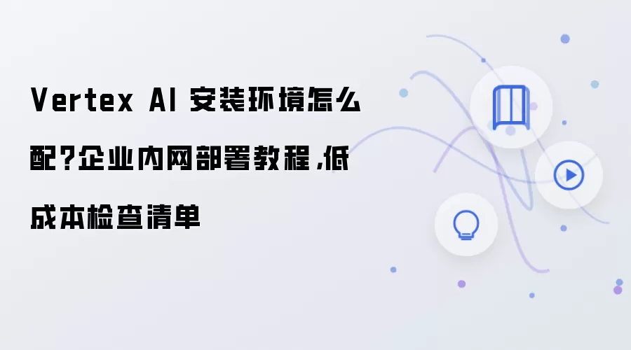 Vertex AI 安装环境怎么配？企业内网部署教程，低成本检查清单