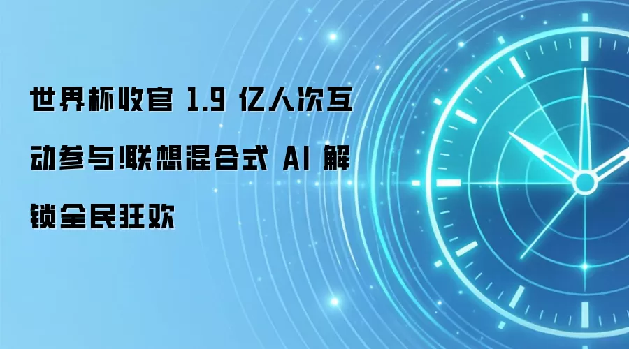 世界杯收官 1.9 亿人次互动参与！联想混合式 AI 解锁全民狂欢