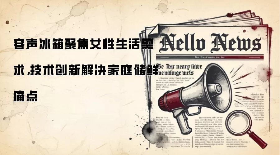 容声冰箱聚焦女性生活需求,技术创新解决家庭储鲜痛点