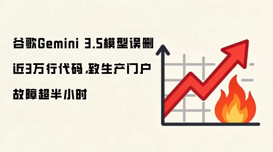 谷歌Gemini 3.5模型误删近3万行代码,致生产门户故障超半小时