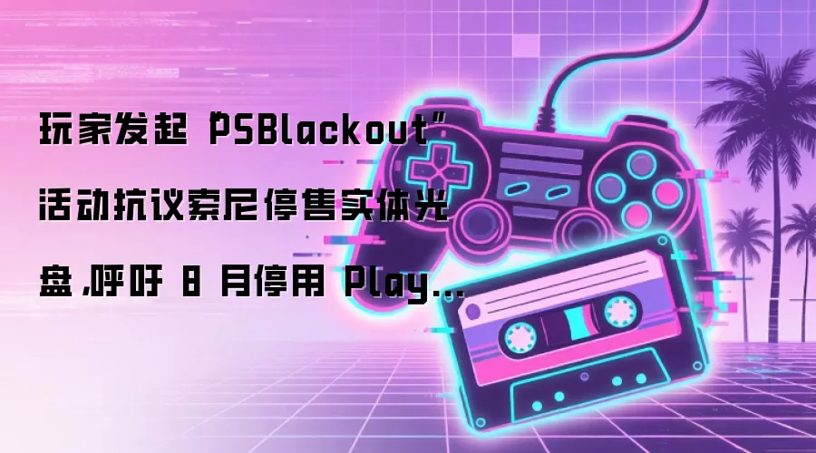 玩家发起“PSBlackout”活动抗议索尼停售实体光盘,呼吁 8 月停用 PlayStation 服务一周