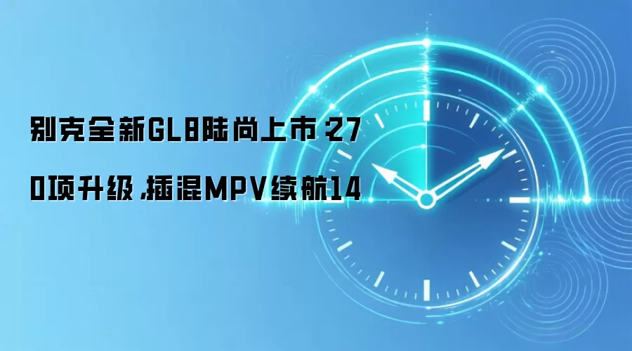 别克全新GL8陆尚上市：270项升级，插混MPV续航14