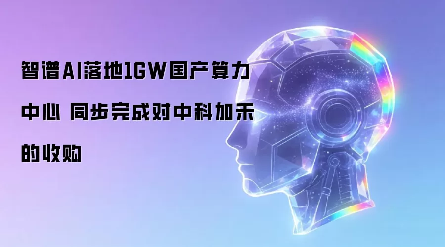 智谱AI落地1GW国产算力中心 同步完成对中科加禾的收购