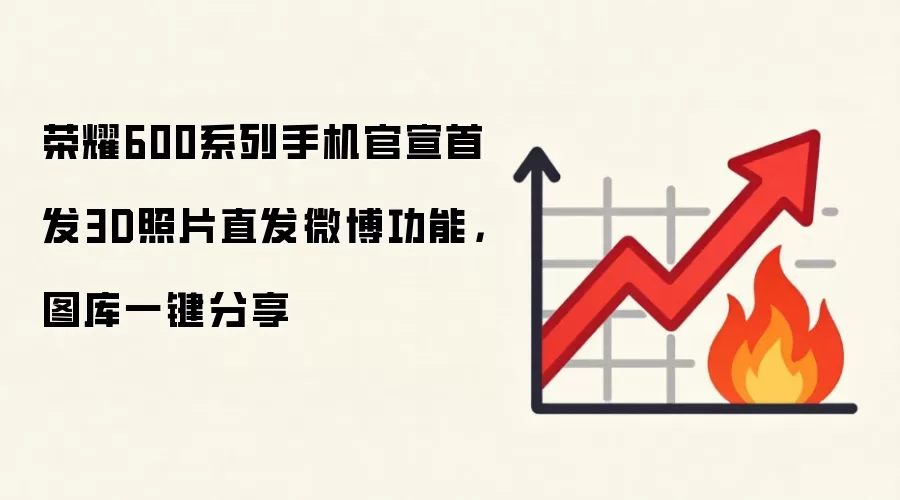 荣耀600系列手机官宣首发3D照片直发微博功能,图库一键分享