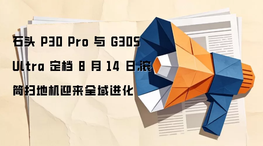 石头 P30 Pro 与 G30S Ultra 定档 8 月 14 日，滚筒扫地机迎来全域进化